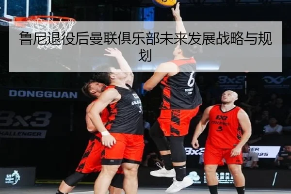 鲁尼退役后曼联俱乐部未来发展战略与规划